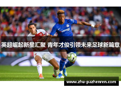 英超崛起新星汇聚 青年才俊引领未来足球新篇章 英超崛起新星汇聚 青年才俊引领未来足球新篇章