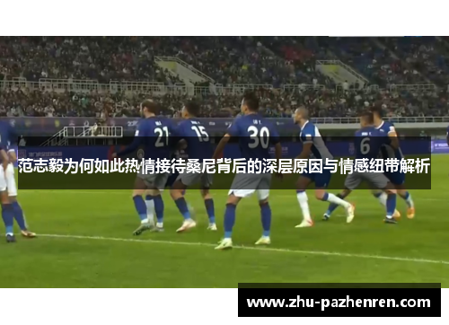 范志毅为何如此热情接待桑尼背后的深层原因与情感纽带解析 范志毅为何如此热情接待桑尼背后的深层原因与情感纽带解析