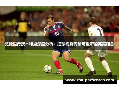 莫德里奇技术特点深度分析:控球视野传球与盘带的完美结合 莫德里奇技术特点深度分析:控球视野传球与盘带的完美结合