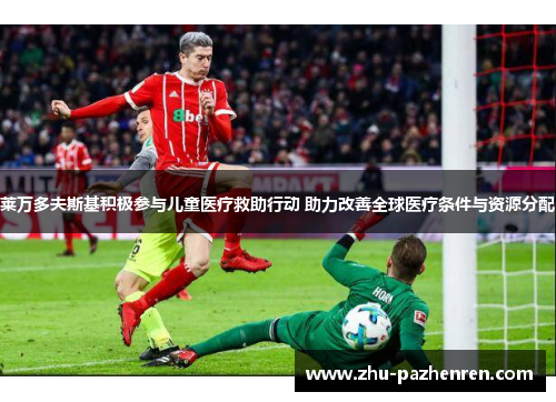 莱万多夫斯基积极参与儿童医疗救助行动 助力改善全球医疗条件与资源分配 莱万多夫斯基积极参与儿童医疗救助行动 助力改善全球医疗条件与资源分配