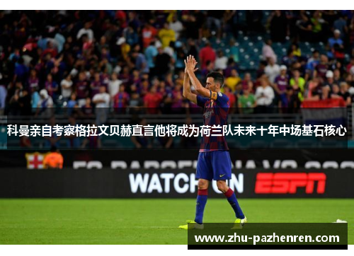科曼亲自考察格拉文贝赫直言他将成为荷兰队未来十年中场基石核心