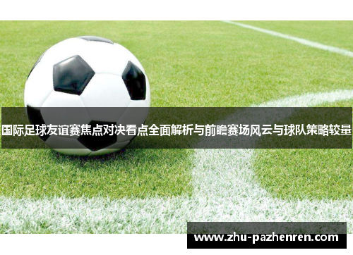 国际足球友谊赛焦点对决看点全面解析与前瞻赛场风云与球队策略较量